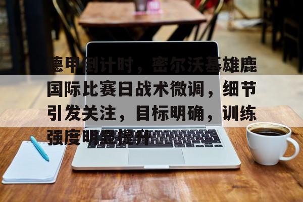 德甲倒计时，密尔沃基雄鹿国际比赛日战术微调，细节引发关注，目标明确，训练强度明显提升的简单介绍-九游